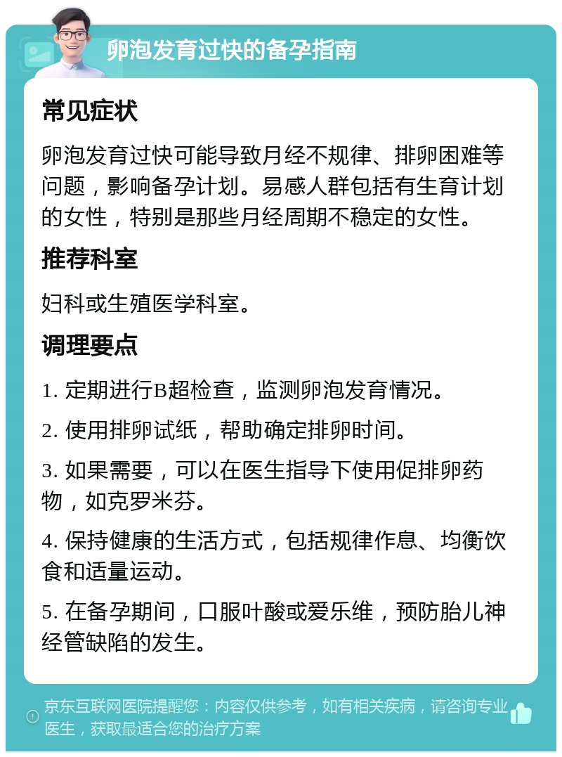 卵泡发育过快的备孕指南 常见症状 卵泡发育过快可能导致月经不规律、排卵困难等问题，影响备孕计划。易感人群包括有生育计划的女性，特别是那些月经周期不稳定的女性。 推荐科室 妇科或生殖医学科室。 调理要点 1. 定期进行B超检查，监测卵泡发育情况。 2. 使用排卵试纸，帮助确定排卵时间。 3. 如果需要，可以在医生指导下使用促排卵药物，如克罗米芬。 4. 保持健康的生活方式，包括规律作息、均衡饮食和适量运动。 5. 在备孕期间，口服叶酸或爱乐维，预防胎儿神经管缺陷的发生。