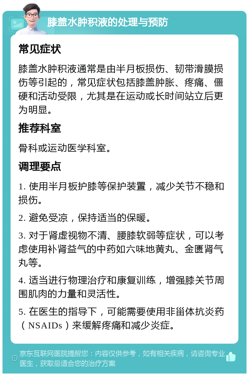 膝盖水肿积液的处理与预防 常见症状 膝盖水肿积液通常是由半月板损伤、韧带滑膜损伤等引起的，常见症状包括膝盖肿胀、疼痛、僵硬和活动受限，尤其是在运动或长时间站立后更为明显。 推荐科室 骨科或运动医学科室。 调理要点 1. 使用半月板护膝等保护装置，减少关节不稳和损伤。 2. 避免受凉，保持适当的保暖。 3. 对于肾虚视物不清、腰膝软弱等症状，可以考虑使用补肾益气的中药如六味地黄丸、金匮肾气丸等。 4. 适当进行物理治疗和康复训练，增强膝关节周围肌肉的力量和灵活性。 5. 在医生的指导下，可能需要使用非甾体抗炎药（NSAIDs）来缓解疼痛和减少炎症。