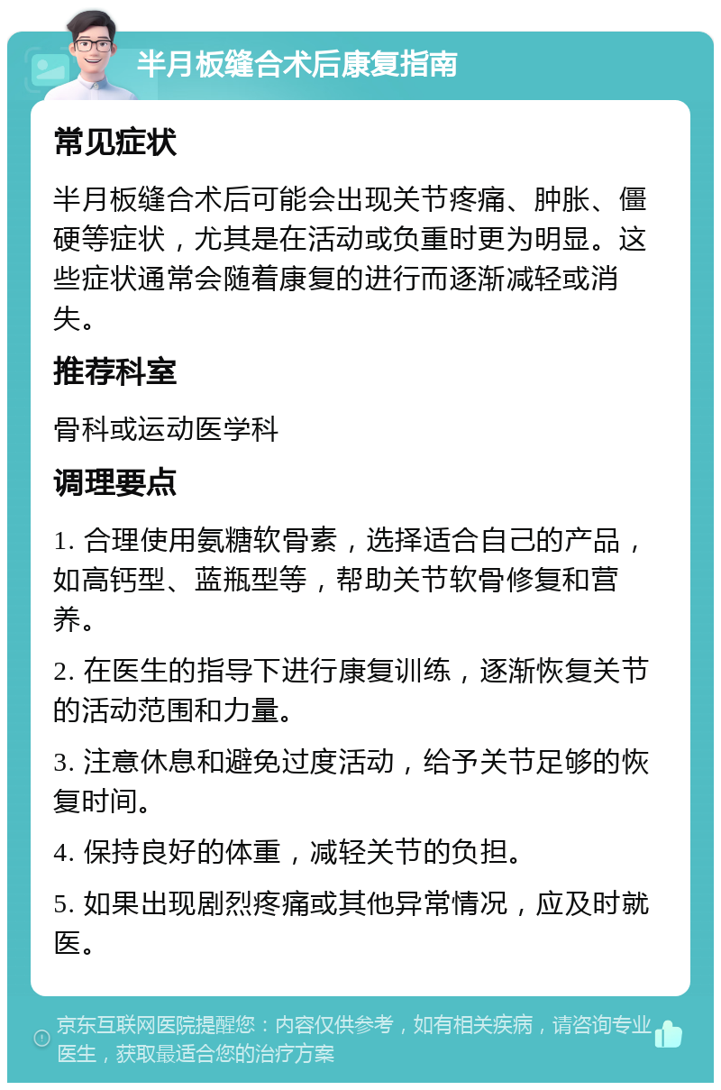 半月板缝合术后康复指南 常见症状 半月板缝合术后可能会出现关节疼痛、肿胀、僵硬等症状，尤其是在活动或负重时更为明显。这些症状通常会随着康复的进行而逐渐减轻或消失。 推荐科室 骨科或运动医学科 调理要点 1. 合理使用氨糖软骨素，选择适合自己的产品，如高钙型、蓝瓶型等，帮助关节软骨修复和营养。 2. 在医生的指导下进行康复训练，逐渐恢复关节的活动范围和力量。 3. 注意休息和避免过度活动，给予关节足够的恢复时间。 4. 保持良好的体重，减轻关节的负担。 5. 如果出现剧烈疼痛或其他异常情况，应及时就医。