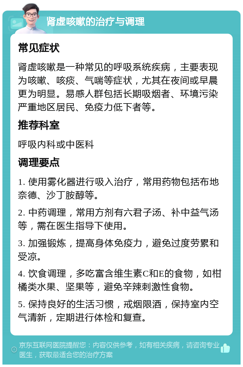 肾虚咳嗽的治疗与调理 常见症状 肾虚咳嗽是一种常见的呼吸系统疾病，主要表现为咳嗽、咳痰、气喘等症状，尤其在夜间或早晨更为明显。易感人群包括长期吸烟者、环境污染严重地区居民、免疫力低下者等。 推荐科室 呼吸内科或中医科 调理要点 1. 使用雾化器进行吸入治疗，常用药物包括布地奈德、沙丁胺醇等。 2. 中药调理，常用方剂有六君子汤、补中益气汤等，需在医生指导下使用。 3. 加强锻炼，提高身体免疫力，避免过度劳累和受凉。 4. 饮食调理，多吃富含维生素C和E的食物，如柑橘类水果、坚果等，避免辛辣刺激性食物。 5. 保持良好的生活习惯，戒烟限酒，保持室内空气清新，定期进行体检和复查。