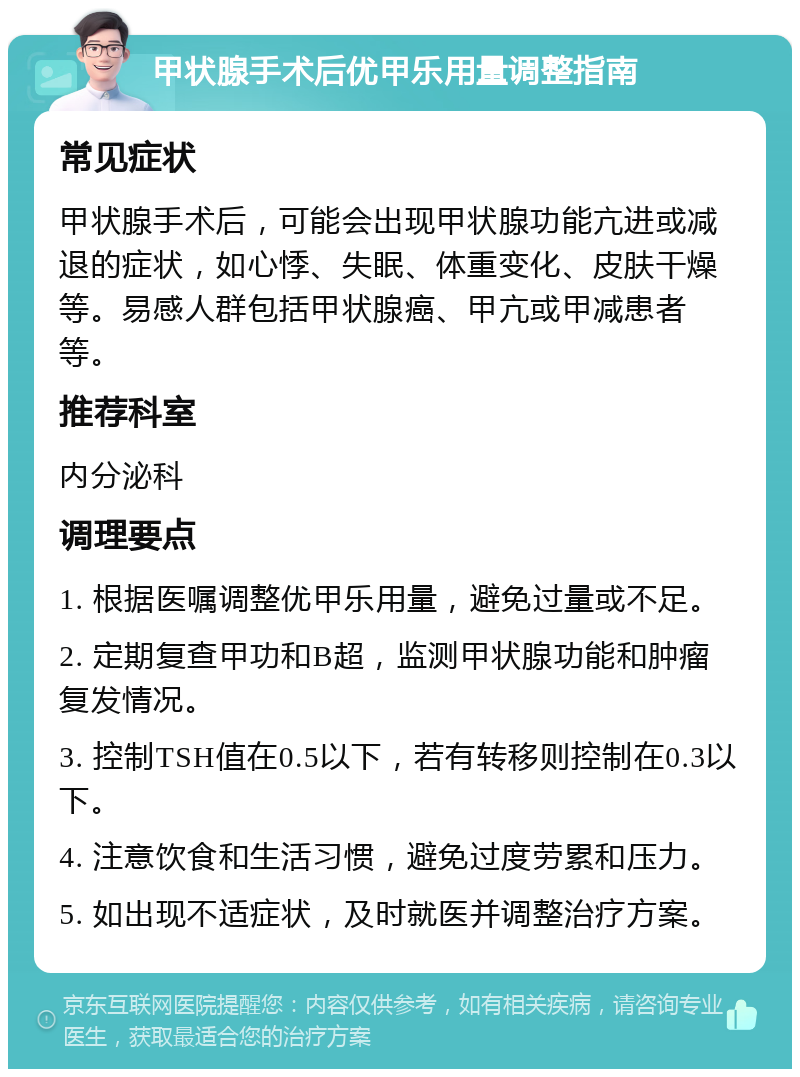 甲状腺手术后优甲乐用量调整指南 常见症状 甲状腺手术后，可能会出现甲状腺功能亢进或减退的症状，如心悸、失眠、体重变化、皮肤干燥等。易感人群包括甲状腺癌、甲亢或甲减患者等。 推荐科室 内分泌科 调理要点 1. 根据医嘱调整优甲乐用量，避免过量或不足。 2. 定期复查甲功和B超，监测甲状腺功能和肿瘤复发情况。 3. 控制TSH值在0.5以下，若有转移则控制在0.3以下。 4. 注意饮食和生活习惯，避免过度劳累和压力。 5. 如出现不适症状，及时就医并调整治疗方案。