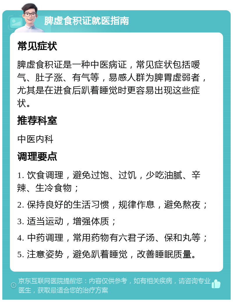 脾虚食积证就医指南 常见症状 脾虚食积证是一种中医病证，常见症状包括嗳气、肚子涨、有气等，易感人群为脾胃虚弱者，尤其是在进食后趴着睡觉时更容易出现这些症状。 推荐科室 中医内科 调理要点 1. 饮食调理，避免过饱、过饥，少吃油腻、辛辣、生冷食物； 2. 保持良好的生活习惯，规律作息，避免熬夜； 3. 适当运动，增强体质； 4. 中药调理，常用药物有六君子汤、保和丸等； 5. 注意姿势，避免趴着睡觉，改善睡眠质量。