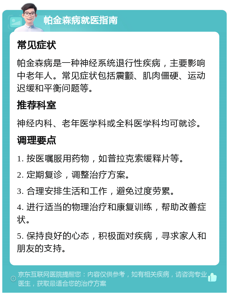 帕金森病就医指南 常见症状 帕金森病是一种神经系统退行性疾病，主要影响中老年人。常见症状包括震颤、肌肉僵硬、运动迟缓和平衡问题等。 推荐科室 神经内科、老年医学科或全科医学科均可就诊。 调理要点 1. 按医嘱服用药物，如普拉克索缓释片等。 2. 定期复诊，调整治疗方案。 3. 合理安排生活和工作，避免过度劳累。 4. 进行适当的物理治疗和康复训练，帮助改善症状。 5. 保持良好的心态，积极面对疾病，寻求家人和朋友的支持。