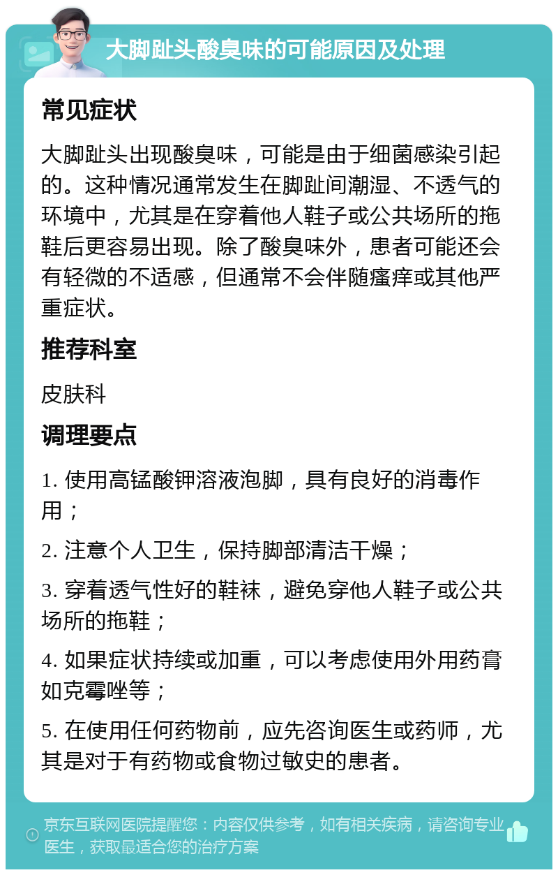 大脚趾头酸臭味的可能原因及处理 常见症状 大脚趾头出现酸臭味，可能是由于细菌感染引起的。这种情况通常发生在脚趾间潮湿、不透气的环境中，尤其是在穿着他人鞋子或公共场所的拖鞋后更容易出现。除了酸臭味外，患者可能还会有轻微的不适感，但通常不会伴随瘙痒或其他严重症状。 推荐科室 皮肤科 调理要点 1. 使用高锰酸钾溶液泡脚，具有良好的消毒作用； 2. 注意个人卫生，保持脚部清洁干燥； 3. 穿着透气性好的鞋袜，避免穿他人鞋子或公共场所的拖鞋； 4. 如果症状持续或加重，可以考虑使用外用药膏如克霉唑等； 5. 在使用任何药物前，应先咨询医生或药师，尤其是对于有药物或食物过敏史的患者。