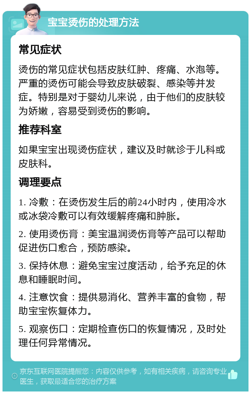 宝宝烫伤的处理方法 常见症状 烫伤的常见症状包括皮肤红肿、疼痛、水泡等。严重的烫伤可能会导致皮肤破裂、感染等并发症。特别是对于婴幼儿来说，由于他们的皮肤较为娇嫩，容易受到烫伤的影响。 推荐科室 如果宝宝出现烫伤症状，建议及时就诊于儿科或皮肤科。 调理要点 1. 冷敷：在烫伤发生后的前24小时内，使用冷水或冰袋冷敷可以有效缓解疼痛和肿胀。 2. 使用烫伤膏：美宝温润烫伤膏等产品可以帮助促进伤口愈合，预防感染。 3. 保持休息：避免宝宝过度活动，给予充足的休息和睡眠时间。 4. 注意饮食：提供易消化、营养丰富的食物，帮助宝宝恢复体力。 5. 观察伤口：定期检查伤口的恢复情况，及时处理任何异常情况。