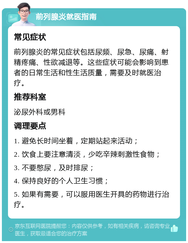 前列腺炎就医指南 常见症状 前列腺炎的常见症状包括尿频、尿急、尿痛、射精疼痛、性欲减退等。这些症状可能会影响到患者的日常生活和性生活质量，需要及时就医治疗。 推荐科室 泌尿外科或男科 调理要点 1. 避免长时间坐着，定期站起来活动； 2. 饮食上要注意清淡，少吃辛辣刺激性食物； 3. 不要憋尿，及时排尿； 4. 保持良好的个人卫生习惯； 5. 如果有需要，可以服用医生开具的药物进行治疗。