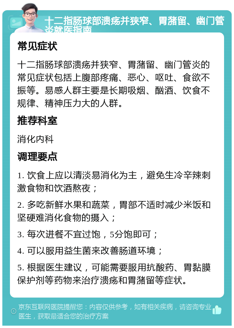 十二指肠球部溃疡并狭窄、胃潴留、幽门管炎就医指南 常见症状 十二指肠球部溃疡并狭窄、胃潴留、幽门管炎的常见症状包括上腹部疼痛、恶心、呕吐、食欲不振等。易感人群主要是长期吸烟、酗酒、饮食不规律、精神压力大的人群。 推荐科室 消化内科 调理要点 1. 饮食上应以清淡易消化为主，避免生冷辛辣刺激食物和饮酒熬夜； 2. 多吃新鲜水果和蔬菜，胃部不适时减少米饭和坚硬难消化食物的摄入； 3. 每次进餐不宜过饱，5分饱即可； 4. 可以服用益生菌来改善肠道环境； 5. 根据医生建议，可能需要服用抗酸药、胃黏膜保护剂等药物来治疗溃疡和胃潴留等症状。