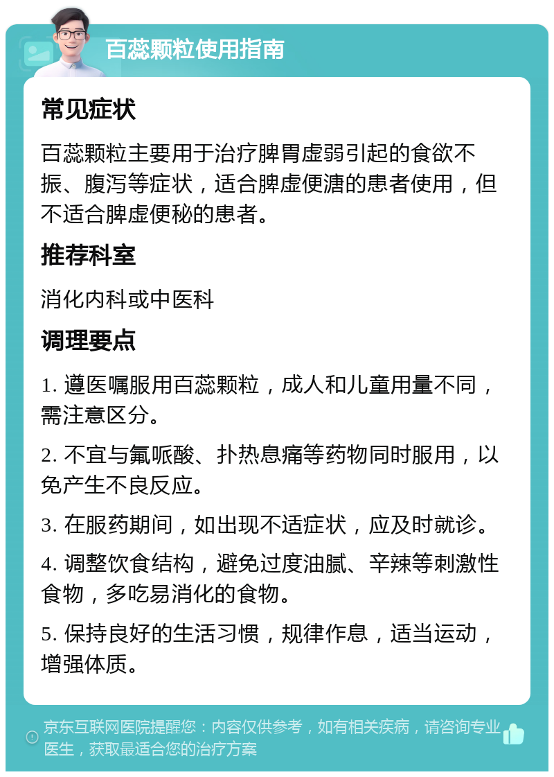 百蕊颗粒使用指南 常见症状 百蕊颗粒主要用于治疗脾胃虚弱引起的食欲不振、腹泻等症状，适合脾虚便溏的患者使用，但不适合脾虚便秘的患者。 推荐科室 消化内科或中医科 调理要点 1. 遵医嘱服用百蕊颗粒，成人和儿童用量不同，需注意区分。 2. 不宜与氟哌酸、扑热息痛等药物同时服用，以免产生不良反应。 3. 在服药期间，如出现不适症状，应及时就诊。 4. 调整饮食结构，避免过度油腻、辛辣等刺激性食物，多吃易消化的食物。 5. 保持良好的生活习惯，规律作息，适当运动，增强体质。