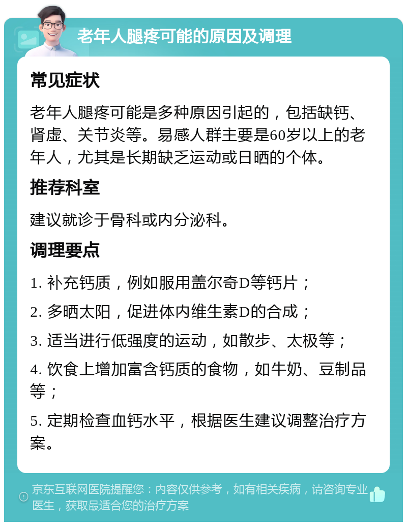 老年人腿疼可能的原因及调理 常见症状 老年人腿疼可能是多种原因引起的，包括缺钙、肾虚、关节炎等。易感人群主要是60岁以上的老年人，尤其是长期缺乏运动或日晒的个体。 推荐科室 建议就诊于骨科或内分泌科。 调理要点 1. 补充钙质，例如服用盖尔奇D等钙片； 2. 多晒太阳，促进体内维生素D的合成； 3. 适当进行低强度的运动，如散步、太极等； 4. 饮食上增加富含钙质的食物，如牛奶、豆制品等； 5. 定期检查血钙水平，根据医生建议调整治疗方案。