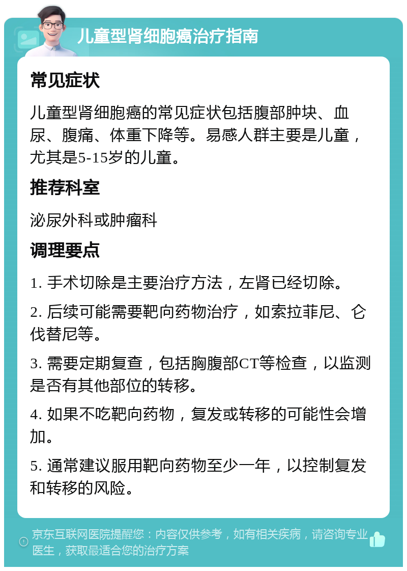 儿童型肾细胞癌治疗指南 常见症状 儿童型肾细胞癌的常见症状包括腹部肿块、血尿、腹痛、体重下降等。易感人群主要是儿童，尤其是5-15岁的儿童。 推荐科室 泌尿外科或肿瘤科 调理要点 1. 手术切除是主要治疗方法，左肾已经切除。 2. 后续可能需要靶向药物治疗，如索拉菲尼、仑伐替尼等。 3. 需要定期复查，包括胸腹部CT等检查，以监测是否有其他部位的转移。 4. 如果不吃靶向药物，复发或转移的可能性会增加。 5. 通常建议服用靶向药物至少一年，以控制复发和转移的风险。