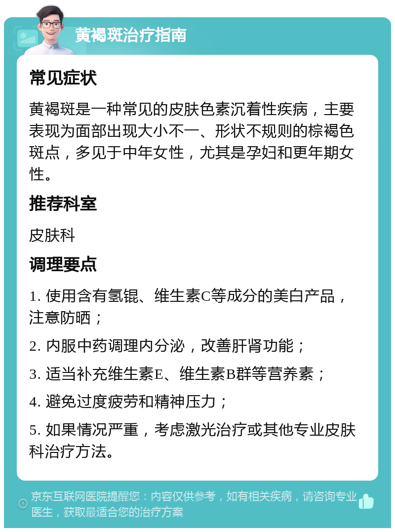 黄褐斑治疗指南 常见症状 黄褐斑是一种常见的皮肤色素沉着性疾病，主要表现为面部出现大小不一、形状不规则的棕褐色斑点，多见于中年女性，尤其是孕妇和更年期女性。 推荐科室 皮肤科 调理要点 1. 使用含有氢锟、维生素C等成分的美白产品，注意防晒； 2. 内服中药调理内分泌，改善肝肾功能； 3. 适当补充维生素E、维生素B群等营养素； 4. 避免过度疲劳和精神压力； 5. 如果情况严重，考虑激光治疗或其他专业皮肤科治疗方法。