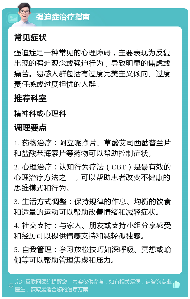 强迫症治疗指南 常见症状 强迫症是一种常见的心理障碍，主要表现为反复出现的强迫观念或强迫行为，导致明显的焦虑或痛苦。易感人群包括有过度完美主义倾向、过度责任感或过度担忧的人群。 推荐科室 精神科或心理科 调理要点 1. 药物治疗：阿立哌挣片、草酸艾司西酞普兰片和盐酸苯海索片等药物可以帮助控制症状。 2. 心理治疗：认知行为疗法（CBT）是最有效的心理治疗方法之一，可以帮助患者改变不健康的思维模式和行为。 3. 生活方式调整：保持规律的作息、均衡的饮食和适量的运动可以帮助改善情绪和减轻症状。 4. 社交支持：与家人、朋友或支持小组分享感受和经历可以提供情感支持和减轻孤独感。 5. 自我管理：学习放松技巧如深呼吸、冥想或瑜伽等可以帮助管理焦虑和压力。