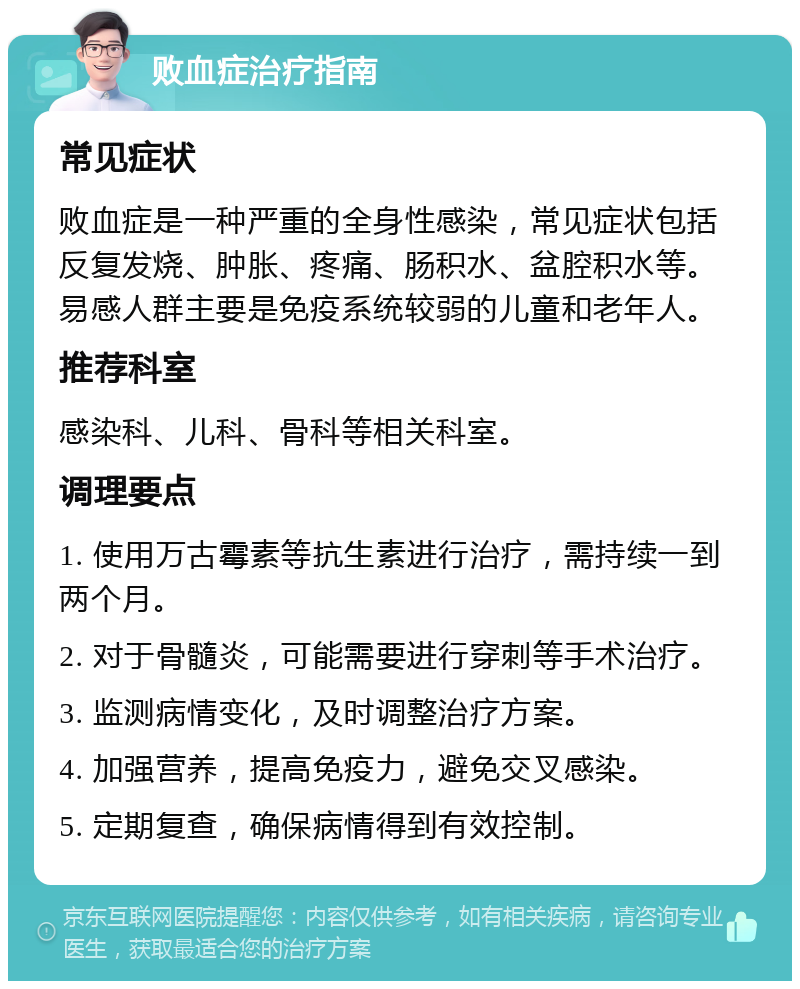 败血症治疗指南 常见症状 败血症是一种严重的全身性感染，常见症状包括反复发烧、肿胀、疼痛、肠积水、盆腔积水等。易感人群主要是免疫系统较弱的儿童和老年人。 推荐科室 感染科、儿科、骨科等相关科室。 调理要点 1. 使用万古霉素等抗生素进行治疗，需持续一到两个月。 2. 对于骨髓炎，可能需要进行穿刺等手术治疗。 3. 监测病情变化，及时调整治疗方案。 4. 加强营养，提高免疫力，避免交叉感染。 5. 定期复查，确保病情得到有效控制。