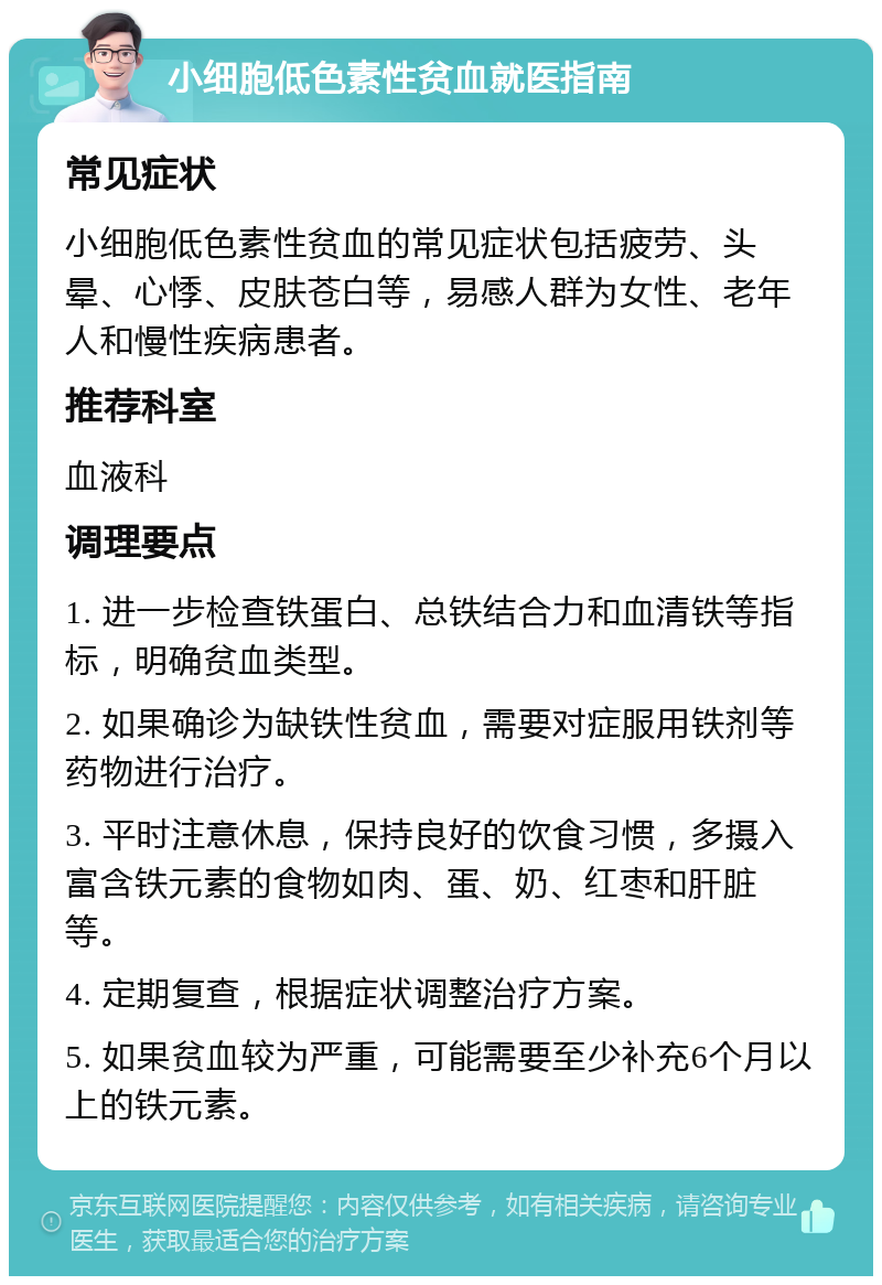 小细胞低色素性贫血就医指南 常见症状 小细胞低色素性贫血的常见症状包括疲劳、头晕、心悸、皮肤苍白等，易感人群为女性、老年人和慢性疾病患者。 推荐科室 血液科 调理要点 1. 进一步检查铁蛋白、总铁结合力和血清铁等指标，明确贫血类型。 2. 如果确诊为缺铁性贫血，需要对症服用铁剂等药物进行治疗。 3. 平时注意休息，保持良好的饮食习惯，多摄入富含铁元素的食物如肉、蛋、奶、红枣和肝脏等。 4. 定期复查，根据症状调整治疗方案。 5. 如果贫血较为严重，可能需要至少补充6个月以上的铁元素。