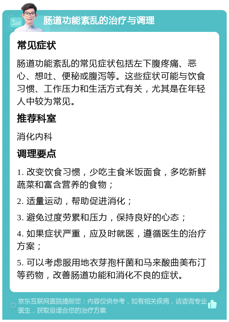 肠道功能紊乱的治疗与调理 常见症状 肠道功能紊乱的常见症状包括左下腹疼痛、恶心、想吐、便秘或腹泻等。这些症状可能与饮食习惯、工作压力和生活方式有关，尤其是在年轻人中较为常见。 推荐科室 消化内科 调理要点 1. 改变饮食习惯，少吃主食米饭面食，多吃新鲜蔬菜和富含营养的食物； 2. 适量运动，帮助促进消化； 3. 避免过度劳累和压力，保持良好的心态； 4. 如果症状严重，应及时就医，遵循医生的治疗方案； 5. 可以考虑服用地衣芽孢杆菌和马来酸曲美布汀等药物，改善肠道功能和消化不良的症状。