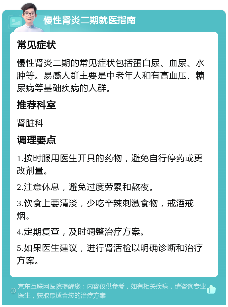 慢性肾炎二期就医指南 常见症状 慢性肾炎二期的常见症状包括蛋白尿、血尿、水肿等。易感人群主要是中老年人和有高血压、糖尿病等基础疾病的人群。 推荐科室 肾脏科 调理要点 1.按时服用医生开具的药物，避免自行停药或更改剂量。 2.注意休息，避免过度劳累和熬夜。 3.饮食上要清淡，少吃辛辣刺激食物，戒酒戒烟。 4.定期复查，及时调整治疗方案。 5.如果医生建议，进行肾活检以明确诊断和治疗方案。