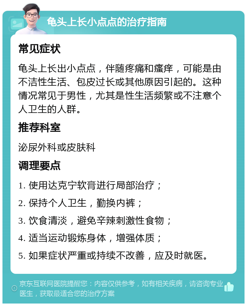 龟头上长小点点的治疗指南 常见症状 龟头上长出小点点，伴随疼痛和瘙痒，可能是由不洁性生活、包皮过长或其他原因引起的。这种情况常见于男性，尤其是性生活频繁或不注意个人卫生的人群。 推荐科室 泌尿外科或皮肤科 调理要点 1. 使用达克宁软膏进行局部治疗； 2. 保持个人卫生，勤换内裤； 3. 饮食清淡，避免辛辣刺激性食物； 4. 适当运动锻炼身体，增强体质； 5. 如果症状严重或持续不改善，应及时就医。