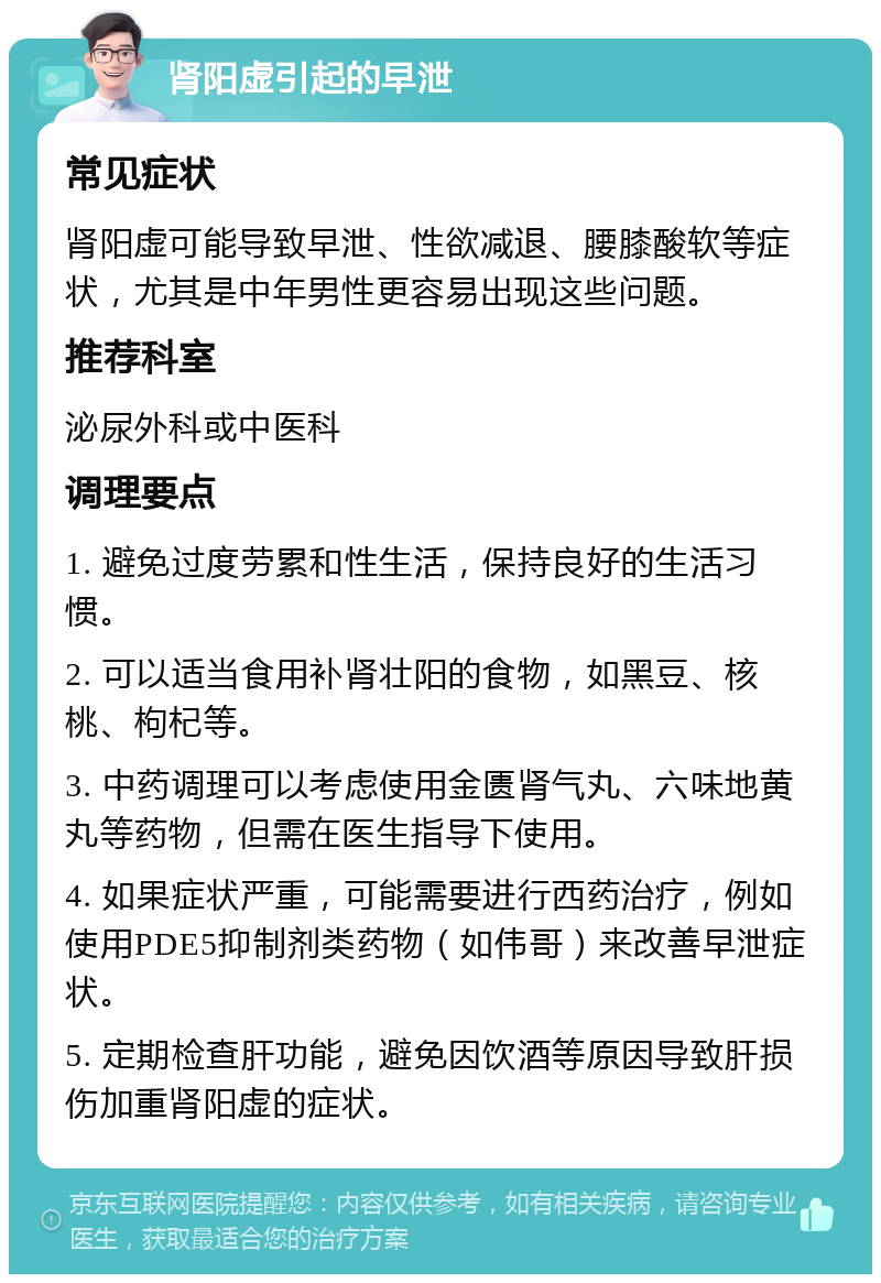 肾阳虚引起的早泄 常见症状 肾阳虚可能导致早泄、性欲减退、腰膝酸软等症状，尤其是中年男性更容易出现这些问题。 推荐科室 泌尿外科或中医科 调理要点 1. 避免过度劳累和性生活，保持良好的生活习惯。 2. 可以适当食用补肾壮阳的食物，如黑豆、核桃、枸杞等。 3. 中药调理可以考虑使用金匮肾气丸、六味地黄丸等药物，但需在医生指导下使用。 4. 如果症状严重，可能需要进行西药治疗，例如使用PDE5抑制剂类药物（如伟哥）来改善早泄症状。 5. 定期检查肝功能，避免因饮酒等原因导致肝损伤加重肾阳虚的症状。