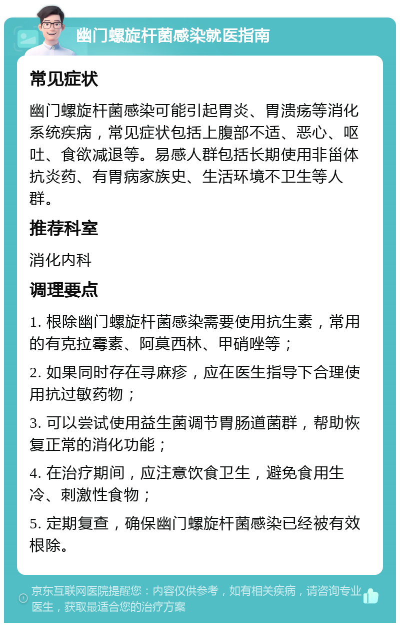 幽门螺旋杆菌感染就医指南 常见症状 幽门螺旋杆菌感染可能引起胃炎、胃溃疡等消化系统疾病，常见症状包括上腹部不适、恶心、呕吐、食欲减退等。易感人群包括长期使用非甾体抗炎药、有胃病家族史、生活环境不卫生等人群。 推荐科室 消化内科 调理要点 1. 根除幽门螺旋杆菌感染需要使用抗生素，常用的有克拉霉素、阿莫西林、甲硝唑等； 2. 如果同时存在寻麻疹，应在医生指导下合理使用抗过敏药物； 3. 可以尝试使用益生菌调节胃肠道菌群，帮助恢复正常的消化功能； 4. 在治疗期间，应注意饮食卫生，避免食用生冷、刺激性食物； 5. 定期复查，确保幽门螺旋杆菌感染已经被有效根除。