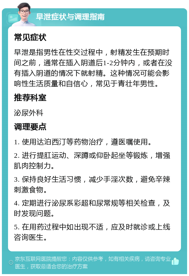 早泄症状与调理指南 常见症状 早泄是指男性在性交过程中，射精发生在预期时间之前，通常在插入阴道后1-2分钟内，或者在没有插入阴道的情况下就射精。这种情况可能会影响性生活质量和自信心，常见于青壮年男性。 推荐科室 泌尿外科 调理要点 1. 使用达泊西汀等药物治疗，遵医嘱使用。 2. 进行提肛运动、深蹲或仰卧起坐等锻炼，增强肌肉控制力。 3. 保持良好生活习惯，减少手淫次数，避免辛辣刺激食物。 4. 定期进行泌尿系彩超和尿常规等相关检查，及时发现问题。 5. 在用药过程中如出现不适，应及时就诊或上线咨询医生。