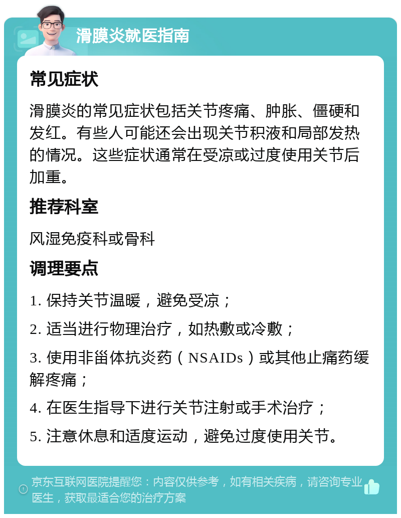 滑膜炎就医指南 常见症状 滑膜炎的常见症状包括关节疼痛、肿胀、僵硬和发红。有些人可能还会出现关节积液和局部发热的情况。这些症状通常在受凉或过度使用关节后加重。 推荐科室 风湿免疫科或骨科 调理要点 1. 保持关节温暖，避免受凉； 2. 适当进行物理治疗，如热敷或冷敷； 3. 使用非甾体抗炎药（NSAIDs）或其他止痛药缓解疼痛； 4. 在医生指导下进行关节注射或手术治疗； 5. 注意休息和适度运动，避免过度使用关节。