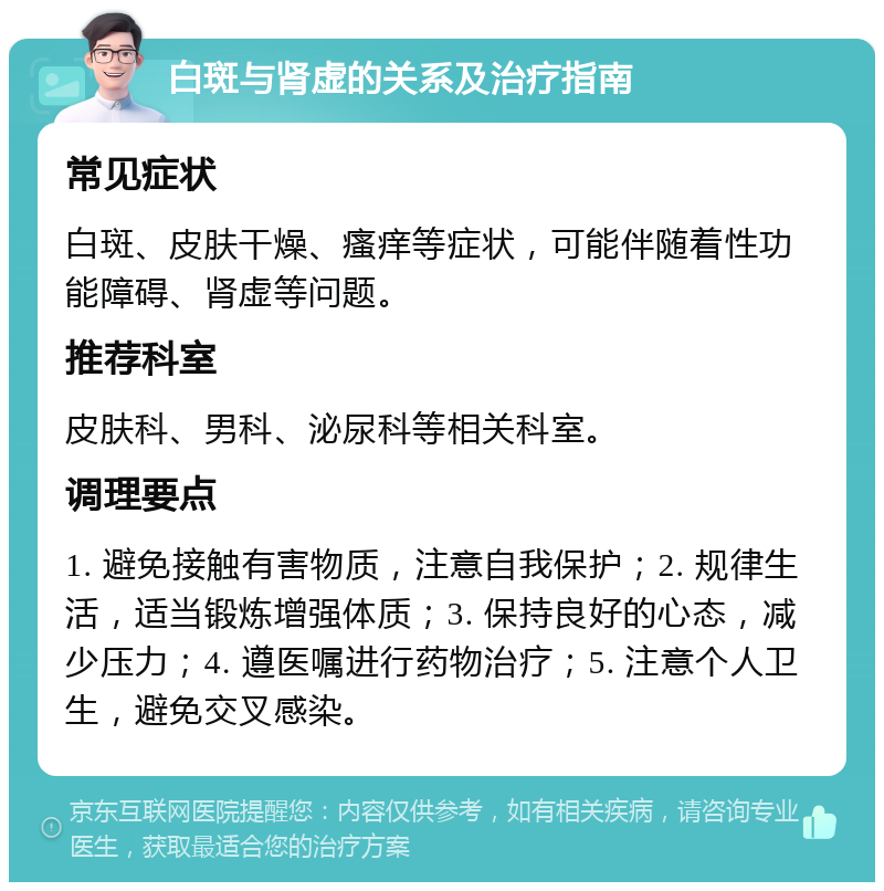 白斑与肾虚的关系及治疗指南 常见症状 白斑、皮肤干燥、瘙痒等症状，可能伴随着性功能障碍、肾虚等问题。 推荐科室 皮肤科、男科、泌尿科等相关科室。 调理要点 1. 避免接触有害物质，注意自我保护；2. 规律生活，适当锻炼增强体质；3. 保持良好的心态，减少压力；4. 遵医嘱进行药物治疗；5. 注意个人卫生，避免交叉感染。