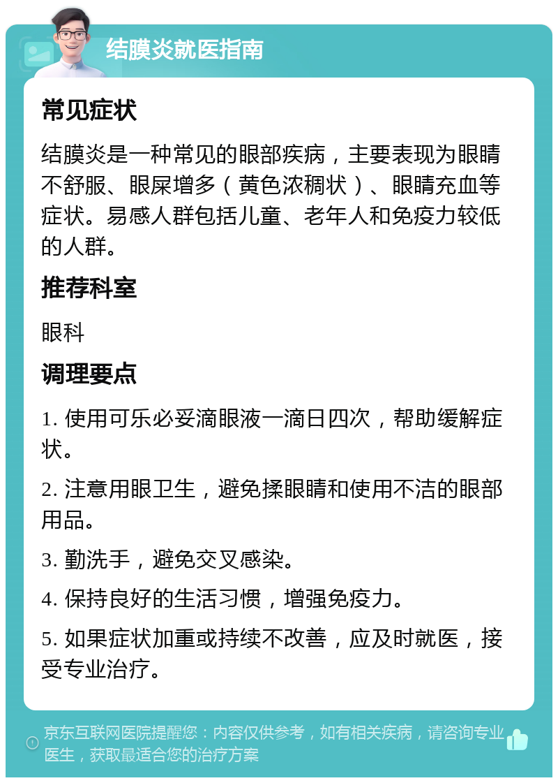 结膜炎就医指南 常见症状 结膜炎是一种常见的眼部疾病，主要表现为眼睛不舒服、眼屎增多（黄色浓稠状）、眼睛充血等症状。易感人群包括儿童、老年人和免疫力较低的人群。 推荐科室 眼科 调理要点 1. 使用可乐必妥滴眼液一滴日四次，帮助缓解症状。 2. 注意用眼卫生，避免揉眼睛和使用不洁的眼部用品。 3. 勤洗手，避免交叉感染。 4. 保持良好的生活习惯，增强免疫力。 5. 如果症状加重或持续不改善，应及时就医，接受专业治疗。