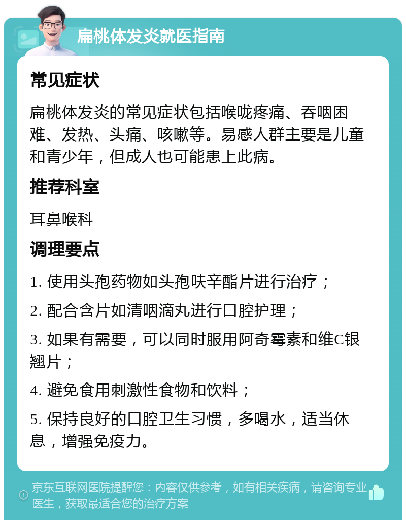 扁桃体发炎就医指南 常见症状 扁桃体发炎的常见症状包括喉咙疼痛、吞咽困难、发热、头痛、咳嗽等。易感人群主要是儿童和青少年，但成人也可能患上此病。 推荐科室 耳鼻喉科 调理要点 1. 使用头孢药物如头孢呋辛酯片进行治疗； 2. 配合含片如清咽滴丸进行口腔护理； 3. 如果有需要，可以同时服用阿奇霉素和维C银翘片； 4. 避免食用刺激性食物和饮料； 5. 保持良好的口腔卫生习惯，多喝水，适当休息，增强免疫力。