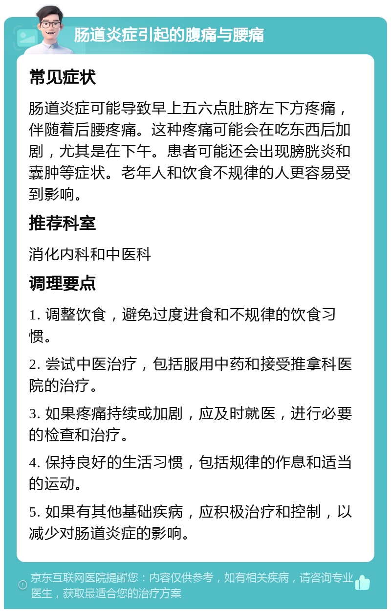 肠道炎症引起的腹痛与腰痛 常见症状 肠道炎症可能导致早上五六点肚脐左下方疼痛，伴随着后腰疼痛。这种疼痛可能会在吃东西后加剧，尤其是在下午。患者可能还会出现膀胱炎和囊肿等症状。老年人和饮食不规律的人更容易受到影响。 推荐科室 消化内科和中医科 调理要点 1. 调整饮食，避免过度进食和不规律的饮食习惯。 2. 尝试中医治疗，包括服用中药和接受推拿科医院的治疗。 3. 如果疼痛持续或加剧，应及时就医，进行必要的检查和治疗。 4. 保持良好的生活习惯，包括规律的作息和适当的运动。 5. 如果有其他基础疾病，应积极治疗和控制，以减少对肠道炎症的影响。