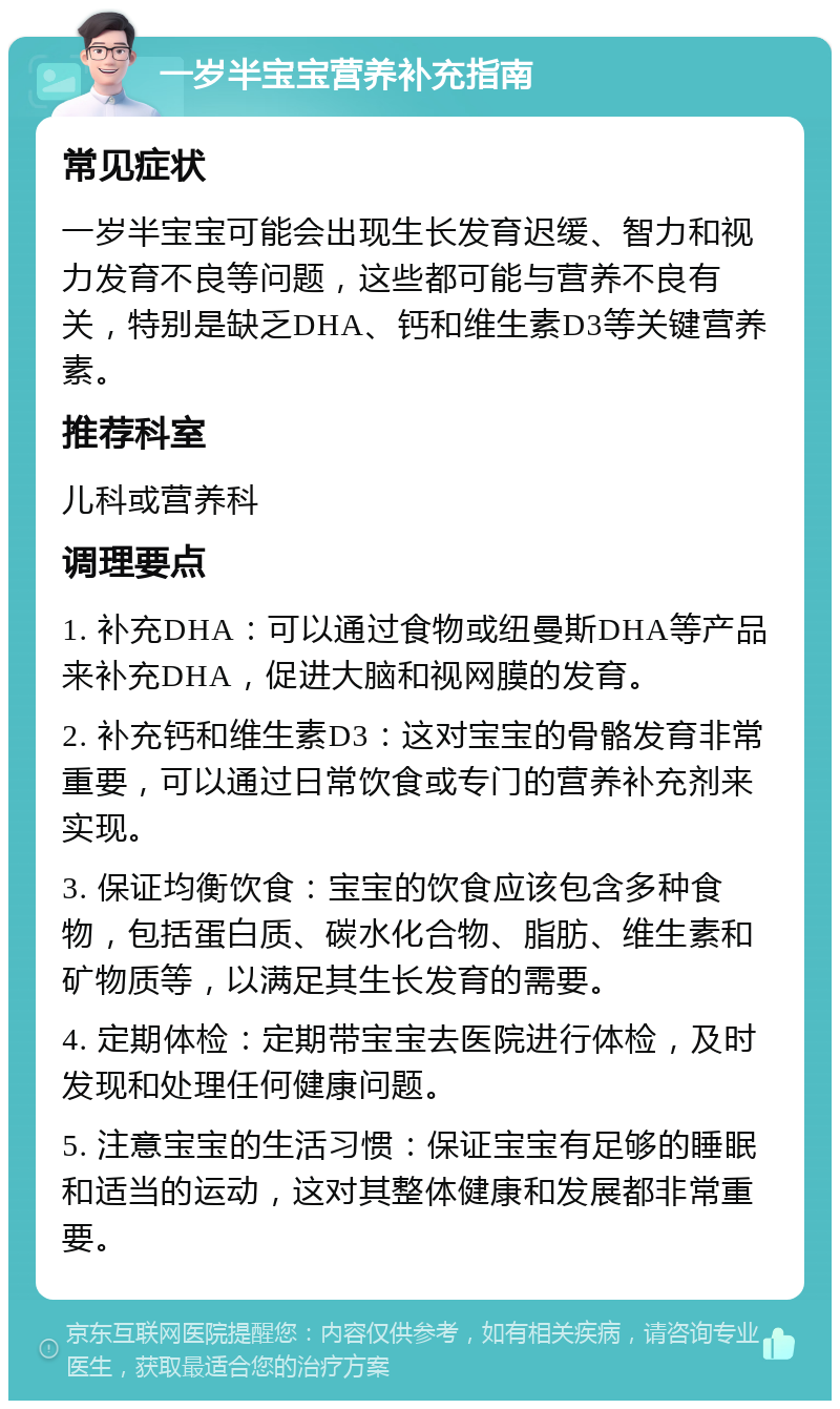 一岁半宝宝营养补充指南 常见症状 一岁半宝宝可能会出现生长发育迟缓、智力和视力发育不良等问题，这些都可能与营养不良有关，特别是缺乏DHA、钙和维生素D3等关键营养素。 推荐科室 儿科或营养科 调理要点 1. 补充DHA：可以通过食物或纽曼斯DHA等产品来补充DHA，促进大脑和视网膜的发育。 2. 补充钙和维生素D3：这对宝宝的骨骼发育非常重要，可以通过日常饮食或专门的营养补充剂来实现。 3. 保证均衡饮食：宝宝的饮食应该包含多种食物，包括蛋白质、碳水化合物、脂肪、维生素和矿物质等，以满足其生长发育的需要。 4. 定期体检：定期带宝宝去医院进行体检，及时发现和处理任何健康问题。 5. 注意宝宝的生活习惯：保证宝宝有足够的睡眠和适当的运动，这对其整体健康和发展都非常重要。