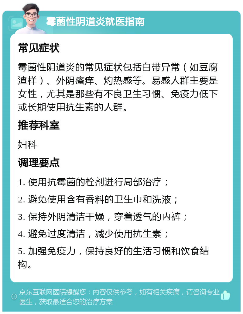 霉菌性阴道炎就医指南 常见症状 霉菌性阴道炎的常见症状包括白带异常（如豆腐渣样）、外阴瘙痒、灼热感等。易感人群主要是女性，尤其是那些有不良卫生习惯、免疫力低下或长期使用抗生素的人群。 推荐科室 妇科 调理要点 1. 使用抗霉菌的栓剂进行局部治疗； 2. 避免使用含有香料的卫生巾和洗液； 3. 保持外阴清洁干燥，穿着透气的内裤； 4. 避免过度清洁，减少使用抗生素； 5. 加强免疫力，保持良好的生活习惯和饮食结构。