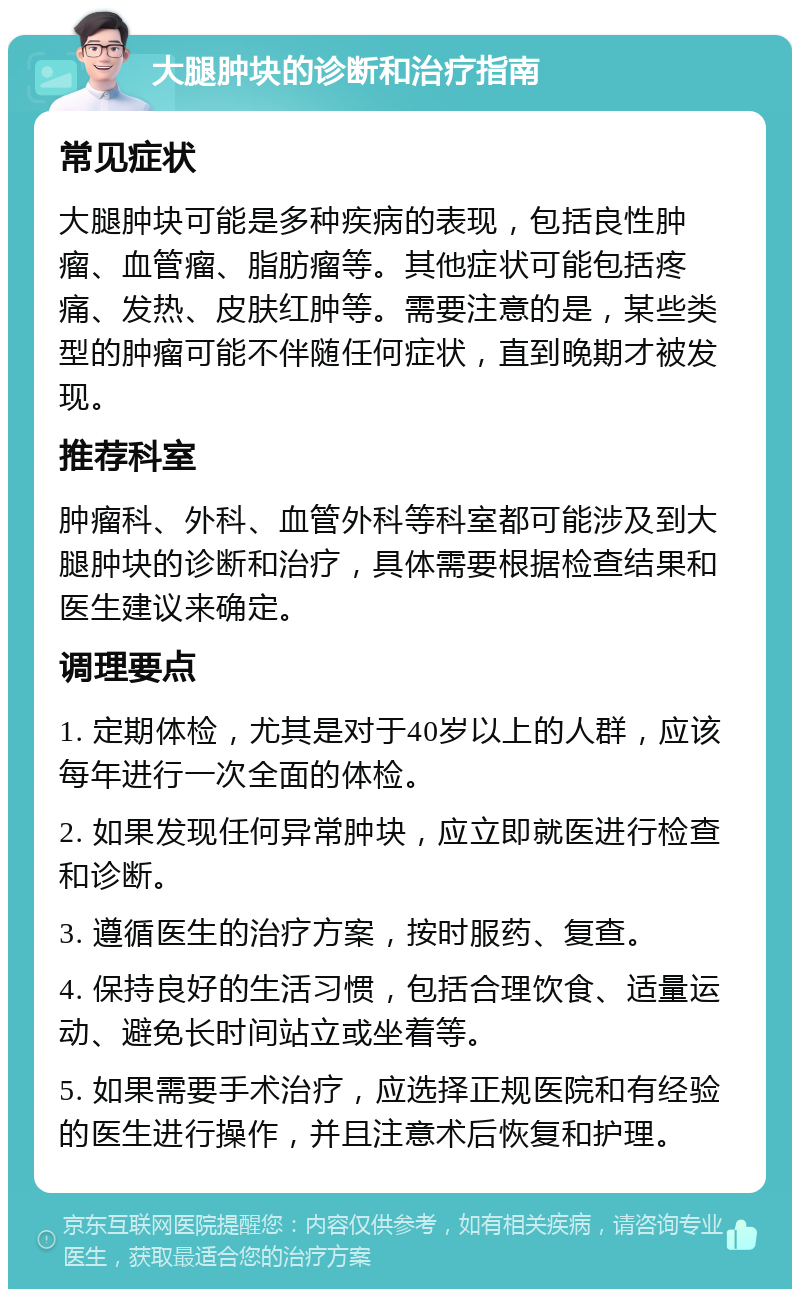 大腿肿块的诊断和治疗指南 常见症状 大腿肿块可能是多种疾病的表现，包括良性肿瘤、血管瘤、脂肪瘤等。其他症状可能包括疼痛、发热、皮肤红肿等。需要注意的是，某些类型的肿瘤可能不伴随任何症状，直到晚期才被发现。 推荐科室 肿瘤科、外科、血管外科等科室都可能涉及到大腿肿块的诊断和治疗，具体需要根据检查结果和医生建议来确定。 调理要点 1. 定期体检，尤其是对于40岁以上的人群，应该每年进行一次全面的体检。 2. 如果发现任何异常肿块，应立即就医进行检查和诊断。 3. 遵循医生的治疗方案，按时服药、复查。 4. 保持良好的生活习惯，包括合理饮食、适量运动、避免长时间站立或坐着等。 5. 如果需要手术治疗，应选择正规医院和有经验的医生进行操作，并且注意术后恢复和护理。