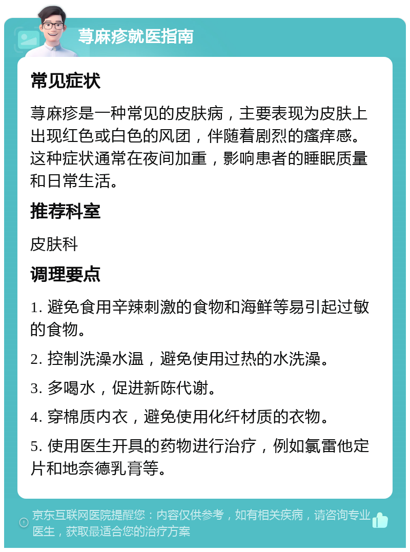 荨麻疹就医指南 常见症状 荨麻疹是一种常见的皮肤病，主要表现为皮肤上出现红色或白色的风团，伴随着剧烈的瘙痒感。这种症状通常在夜间加重，影响患者的睡眠质量和日常生活。 推荐科室 皮肤科 调理要点 1. 避免食用辛辣刺激的食物和海鲜等易引起过敏的食物。 2. 控制洗澡水温，避免使用过热的水洗澡。 3. 多喝水，促进新陈代谢。 4. 穿棉质内衣，避免使用化纤材质的衣物。 5. 使用医生开具的药物进行治疗，例如氯雷他定片和地奈德乳膏等。