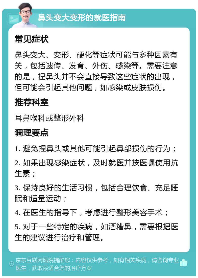 鼻头变大变形的就医指南 常见症状 鼻头变大、变形、硬化等症状可能与多种因素有关，包括遗传、发育、外伤、感染等。需要注意的是，捏鼻头并不会直接导致这些症状的出现，但可能会引起其他问题，如感染或皮肤损伤。 推荐科室 耳鼻喉科或整形外科 调理要点 1. 避免捏鼻头或其他可能引起鼻部损伤的行为； 2. 如果出现感染症状，及时就医并按医嘱使用抗生素； 3. 保持良好的生活习惯，包括合理饮食、充足睡眠和适量运动； 4. 在医生的指导下，考虑进行整形美容手术； 5. 对于一些特定的疾病，如酒糟鼻，需要根据医生的建议进行治疗和管理。