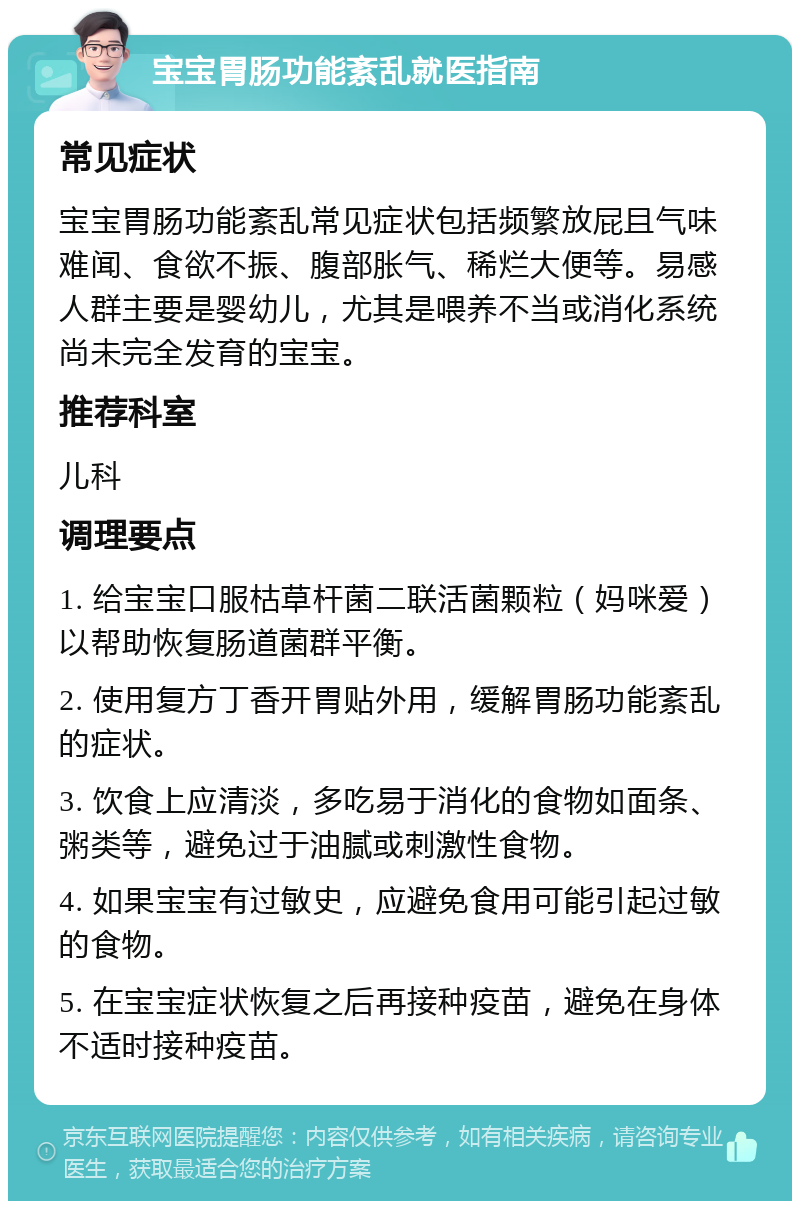 宝宝胃肠功能紊乱就医指南 常见症状 宝宝胃肠功能紊乱常见症状包括频繁放屁且气味难闻、食欲不振、腹部胀气、稀烂大便等。易感人群主要是婴幼儿，尤其是喂养不当或消化系统尚未完全发育的宝宝。 推荐科室 儿科 调理要点 1. 给宝宝口服枯草杆菌二联活菌颗粒（妈咪爱）以帮助恢复肠道菌群平衡。 2. 使用复方丁香开胃贴外用，缓解胃肠功能紊乱的症状。 3. 饮食上应清淡，多吃易于消化的食物如面条、粥类等，避免过于油腻或刺激性食物。 4. 如果宝宝有过敏史，应避免食用可能引起过敏的食物。 5. 在宝宝症状恢复之后再接种疫苗，避免在身体不适时接种疫苗。