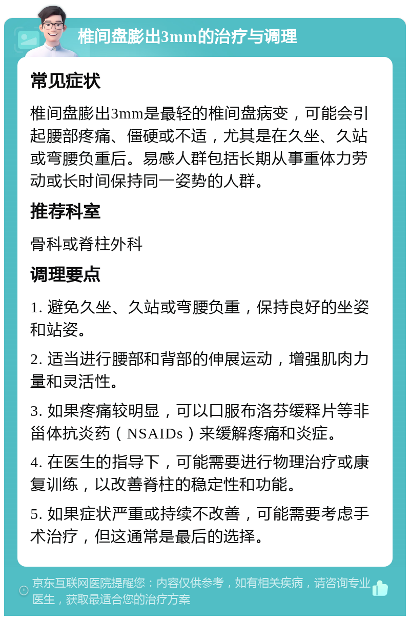 椎间盘膨出3mm的治疗与调理 常见症状 椎间盘膨出3mm是最轻的椎间盘病变，可能会引起腰部疼痛、僵硬或不适，尤其是在久坐、久站或弯腰负重后。易感人群包括长期从事重体力劳动或长时间保持同一姿势的人群。 推荐科室 骨科或脊柱外科 调理要点 1. 避免久坐、久站或弯腰负重，保持良好的坐姿和站姿。 2. 适当进行腰部和背部的伸展运动，增强肌肉力量和灵活性。 3. 如果疼痛较明显，可以口服布洛芬缓释片等非甾体抗炎药（NSAIDs）来缓解疼痛和炎症。 4. 在医生的指导下，可能需要进行物理治疗或康复训练，以改善脊柱的稳定性和功能。 5. 如果症状严重或持续不改善，可能需要考虑手术治疗，但这通常是最后的选择。