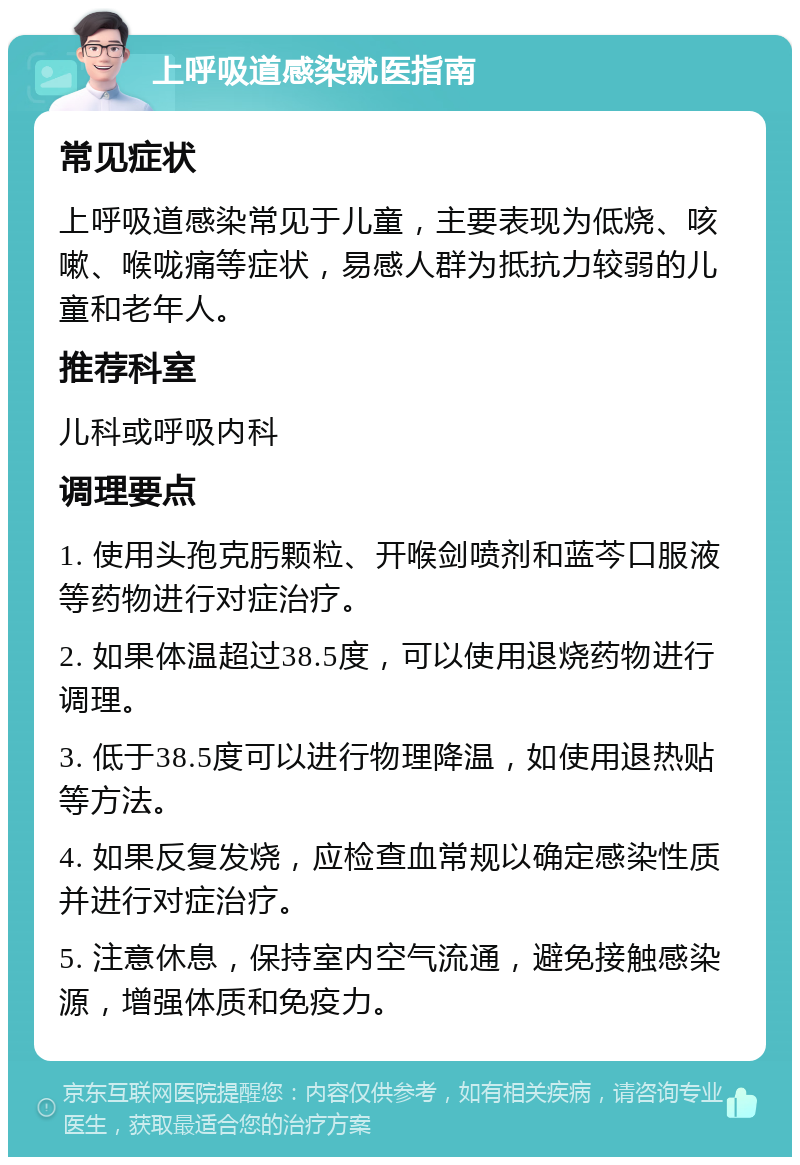 上呼吸道感染就医指南 常见症状 上呼吸道感染常见于儿童，主要表现为低烧、咳嗽、喉咙痛等症状，易感人群为抵抗力较弱的儿童和老年人。 推荐科室 儿科或呼吸内科 调理要点 1. 使用头孢克肟颗粒、开喉剑喷剂和蓝芩口服液等药物进行对症治疗。 2. 如果体温超过38.5度，可以使用退烧药物进行调理。 3. 低于38.5度可以进行物理降温，如使用退热贴等方法。 4. 如果反复发烧，应检查血常规以确定感染性质并进行对症治疗。 5. 注意休息，保持室内空气流通，避免接触感染源，增强体质和免疫力。