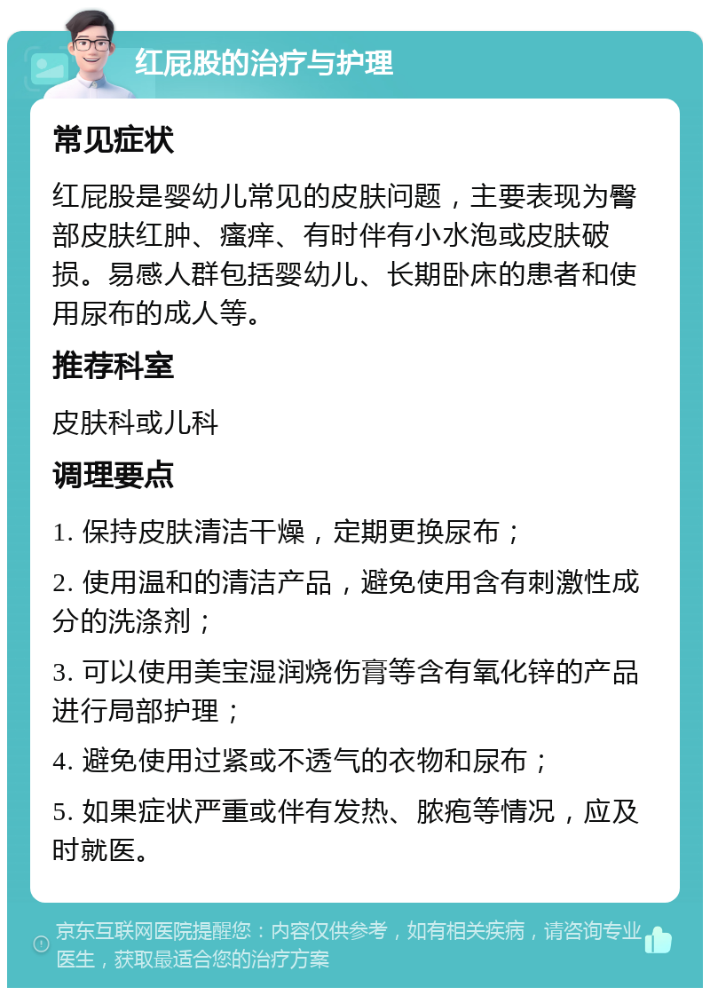 红屁股的治疗与护理 常见症状 红屁股是婴幼儿常见的皮肤问题，主要表现为臀部皮肤红肿、瘙痒、有时伴有小水泡或皮肤破损。易感人群包括婴幼儿、长期卧床的患者和使用尿布的成人等。 推荐科室 皮肤科或儿科 调理要点 1. 保持皮肤清洁干燥，定期更换尿布； 2. 使用温和的清洁产品，避免使用含有刺激性成分的洗涤剂； 3. 可以使用美宝湿润烧伤膏等含有氧化锌的产品进行局部护理； 4. 避免使用过紧或不透气的衣物和尿布； 5. 如果症状严重或伴有发热、脓疱等情况，应及时就医。