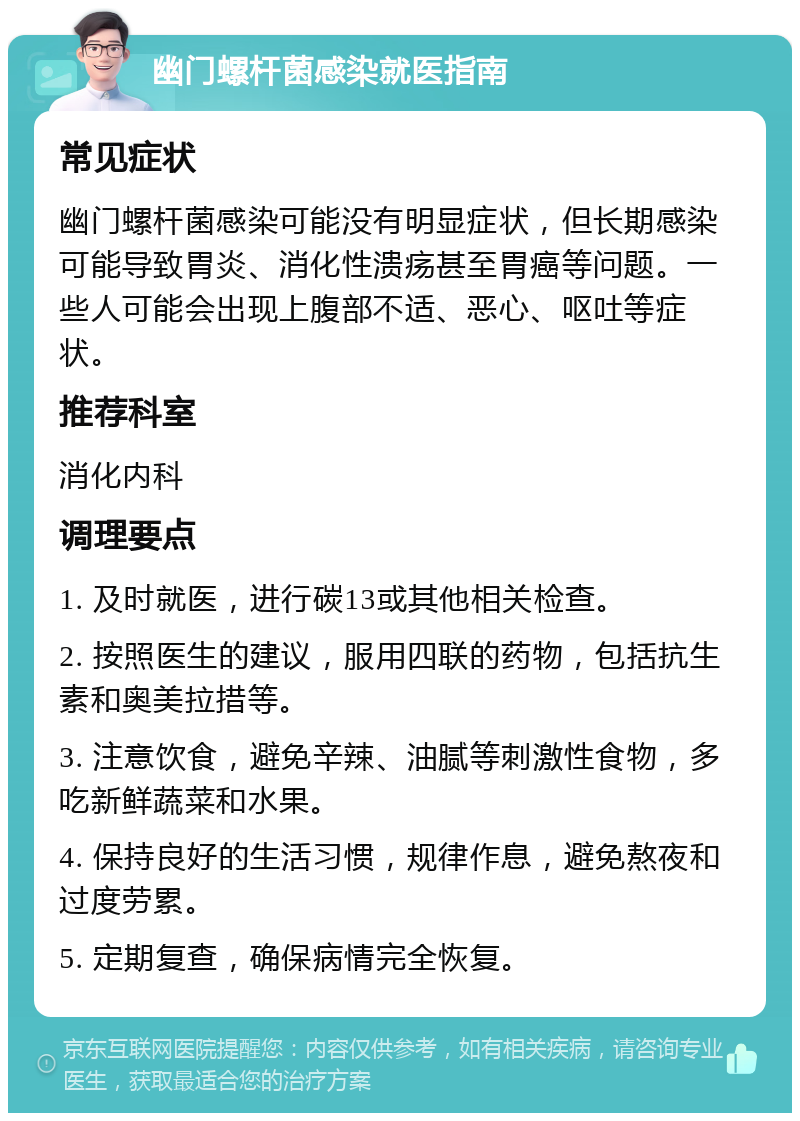 幽门螺杆菌感染就医指南 常见症状 幽门螺杆菌感染可能没有明显症状，但长期感染可能导致胃炎、消化性溃疡甚至胃癌等问题。一些人可能会出现上腹部不适、恶心、呕吐等症状。 推荐科室 消化内科 调理要点 1. 及时就医，进行碳13或其他相关检查。 2. 按照医生的建议，服用四联的药物，包括抗生素和奥美拉措等。 3. 注意饮食，避免辛辣、油腻等刺激性食物，多吃新鲜蔬菜和水果。 4. 保持良好的生活习惯，规律作息，避免熬夜和过度劳累。 5. 定期复查，确保病情完全恢复。