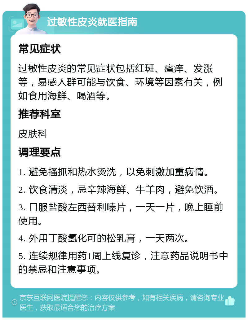 过敏性皮炎就医指南 常见症状 过敏性皮炎的常见症状包括红斑、瘙痒、发涨等，易感人群可能与饮食、环境等因素有关，例如食用海鲜、喝酒等。 推荐科室 皮肤科 调理要点 1. 避免搔抓和热水烫洗，以免刺激加重病情。 2. 饮食清淡，忌辛辣海鲜、牛羊肉，避免饮酒。 3. 口服盐酸左西替利嗪片，一天一片，晚上睡前使用。 4. 外用丁酸氢化可的松乳膏，一天两次。 5. 连续规律用药1周上线复诊，注意药品说明书中的禁忌和注意事项。