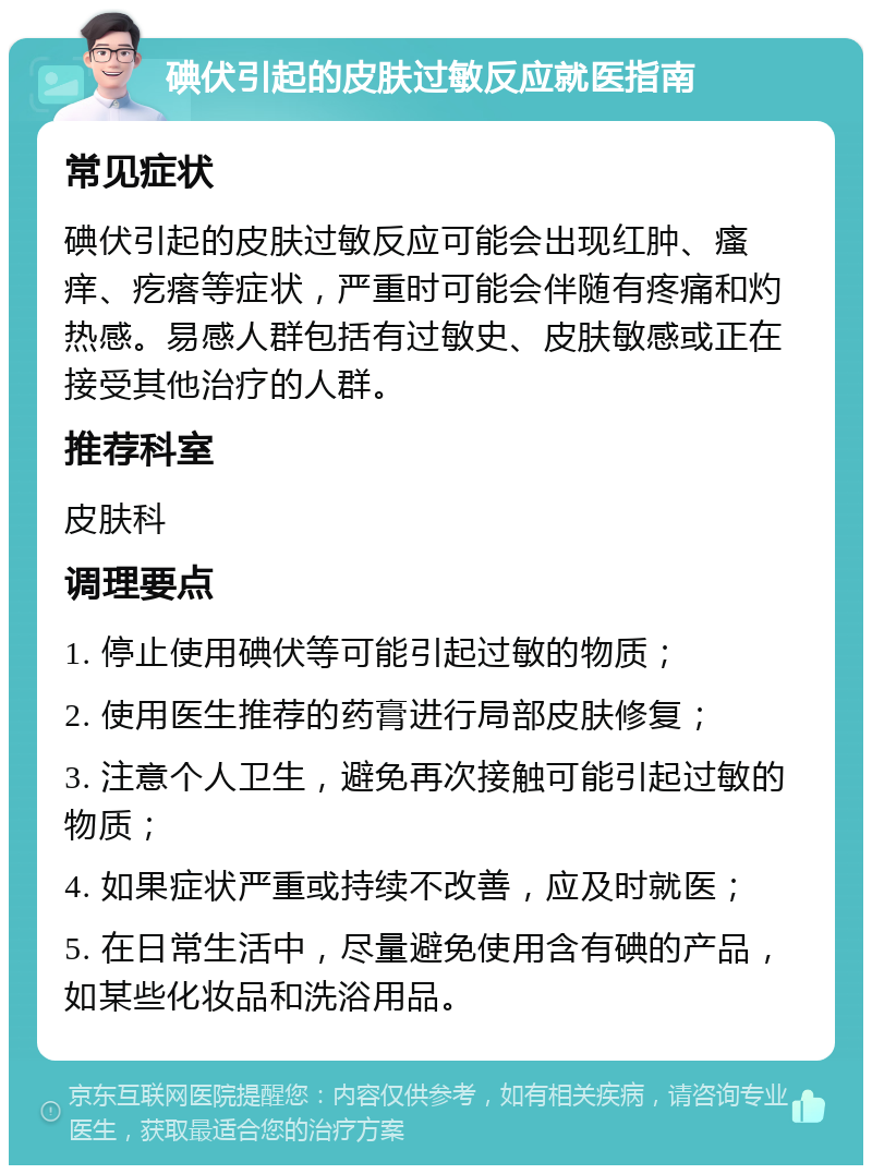 碘伏引起的皮肤过敏反应就医指南 常见症状 碘伏引起的皮肤过敏反应可能会出现红肿、瘙痒、疙瘩等症状，严重时可能会伴随有疼痛和灼热感。易感人群包括有过敏史、皮肤敏感或正在接受其他治疗的人群。 推荐科室 皮肤科 调理要点 1. 停止使用碘伏等可能引起过敏的物质； 2. 使用医生推荐的药膏进行局部皮肤修复； 3. 注意个人卫生，避免再次接触可能引起过敏的物质； 4. 如果症状严重或持续不改善，应及时就医； 5. 在日常生活中，尽量避免使用含有碘的产品，如某些化妆品和洗浴用品。