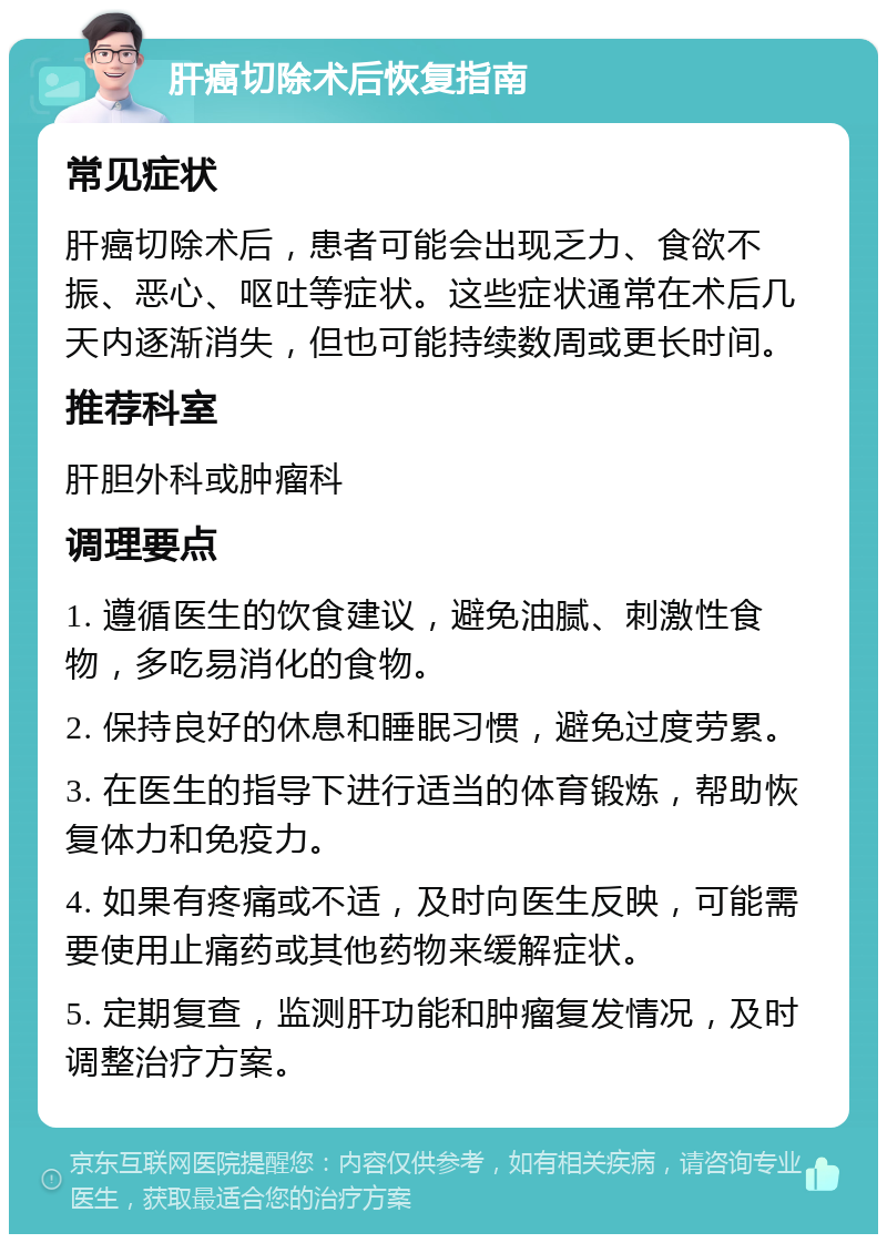 肝癌切除术后恢复指南 常见症状 肝癌切除术后，患者可能会出现乏力、食欲不振、恶心、呕吐等症状。这些症状通常在术后几天内逐渐消失，但也可能持续数周或更长时间。 推荐科室 肝胆外科或肿瘤科 调理要点 1. 遵循医生的饮食建议，避免油腻、刺激性食物，多吃易消化的食物。 2. 保持良好的休息和睡眠习惯，避免过度劳累。 3. 在医生的指导下进行适当的体育锻炼，帮助恢复体力和免疫力。 4. 如果有疼痛或不适，及时向医生反映，可能需要使用止痛药或其他药物来缓解症状。 5. 定期复查，监测肝功能和肿瘤复发情况，及时调整治疗方案。