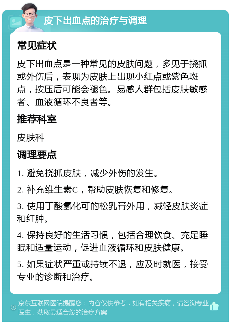 皮下出血点的治疗与调理 常见症状 皮下出血点是一种常见的皮肤问题，多见于挠抓或外伤后，表现为皮肤上出现小红点或紫色斑点，按压后可能会褪色。易感人群包括皮肤敏感者、血液循环不良者等。 推荐科室 皮肤科 调理要点 1. 避免挠抓皮肤，减少外伤的发生。 2. 补充维生素C，帮助皮肤恢复和修复。 3. 使用丁酸氢化可的松乳膏外用，减轻皮肤炎症和红肿。 4. 保持良好的生活习惯，包括合理饮食、充足睡眠和适量运动，促进血液循环和皮肤健康。 5. 如果症状严重或持续不退，应及时就医，接受专业的诊断和治疗。