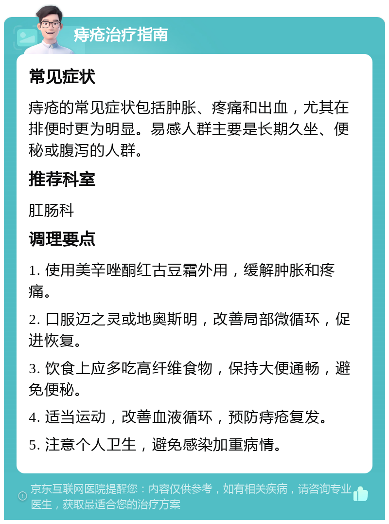 痔疮治疗指南 常见症状 痔疮的常见症状包括肿胀、疼痛和出血，尤其在排便时更为明显。易感人群主要是长期久坐、便秘或腹泻的人群。 推荐科室 肛肠科 调理要点 1. 使用美辛唑酮红古豆霜外用，缓解肿胀和疼痛。 2. 口服迈之灵或地奥斯明，改善局部微循环，促进恢复。 3. 饮食上应多吃高纤维食物，保持大便通畅，避免便秘。 4. 适当运动，改善血液循环，预防痔疮复发。 5. 注意个人卫生，避免感染加重病情。