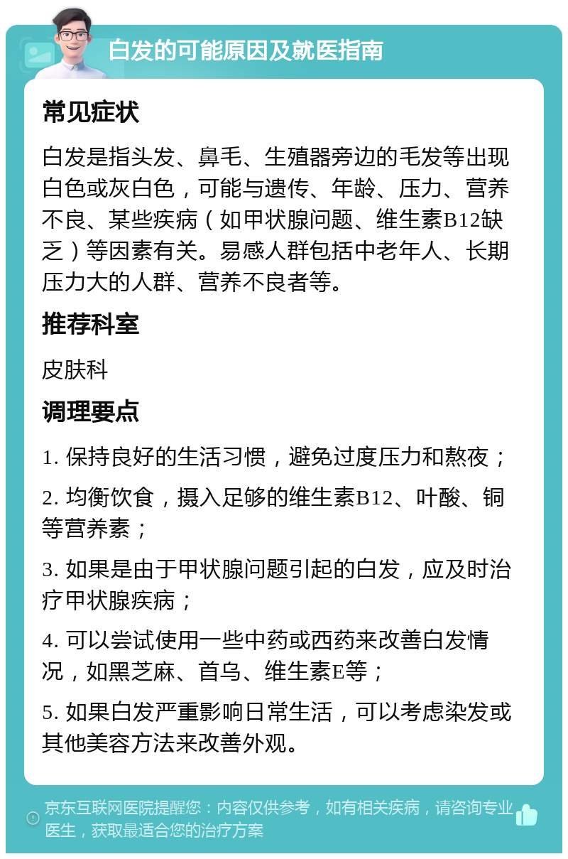 白发的可能原因及就医指南 常见症状 白发是指头发、鼻毛、生殖器旁边的毛发等出现白色或灰白色，可能与遗传、年龄、压力、营养不良、某些疾病（如甲状腺问题、维生素B12缺乏）等因素有关。易感人群包括中老年人、长期压力大的人群、营养不良者等。 推荐科室 皮肤科 调理要点 1. 保持良好的生活习惯，避免过度压力和熬夜； 2. 均衡饮食，摄入足够的维生素B12、叶酸、铜等营养素； 3. 如果是由于甲状腺问题引起的白发，应及时治疗甲状腺疾病； 4. 可以尝试使用一些中药或西药来改善白发情况，如黑芝麻、首乌、维生素E等； 5. 如果白发严重影响日常生活，可以考虑染发或其他美容方法来改善外观。