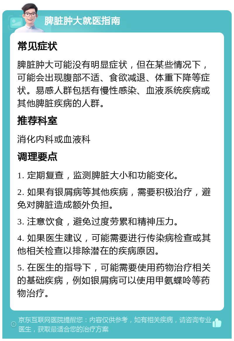 脾脏肿大就医指南 常见症状 脾脏肿大可能没有明显症状，但在某些情况下，可能会出现腹部不适、食欲减退、体重下降等症状。易感人群包括有慢性感染、血液系统疾病或其他脾脏疾病的人群。 推荐科室 消化内科或血液科 调理要点 1. 定期复查，监测脾脏大小和功能变化。 2. 如果有银屑病等其他疾病，需要积极治疗，避免对脾脏造成额外负担。 3. 注意饮食，避免过度劳累和精神压力。 4. 如果医生建议，可能需要进行传染病检查或其他相关检查以排除潜在的疾病原因。 5. 在医生的指导下，可能需要使用药物治疗相关的基础疾病，例如银屑病可以使用甲氨蝶呤等药物治疗。