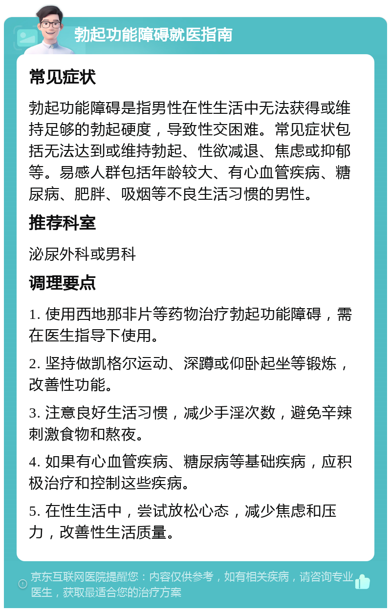 勃起功能障碍就医指南 常见症状 勃起功能障碍是指男性在性生活中无法获得或维持足够的勃起硬度，导致性交困难。常见症状包括无法达到或维持勃起、性欲减退、焦虑或抑郁等。易感人群包括年龄较大、有心血管疾病、糖尿病、肥胖、吸烟等不良生活习惯的男性。 推荐科室 泌尿外科或男科 调理要点 1. 使用西地那非片等药物治疗勃起功能障碍，需在医生指导下使用。 2. 坚持做凯格尔运动、深蹲或仰卧起坐等锻炼，改善性功能。 3. 注意良好生活习惯，减少手淫次数，避免辛辣刺激食物和熬夜。 4. 如果有心血管疾病、糖尿病等基础疾病，应积极治疗和控制这些疾病。 5. 在性生活中，尝试放松心态，减少焦虑和压力，改善性生活质量。