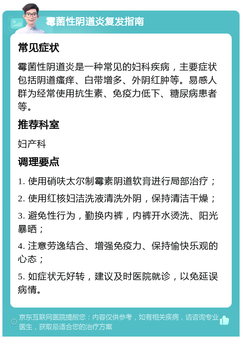 霉菌性阴道炎复发指南 常见症状 霉菌性阴道炎是一种常见的妇科疾病，主要症状包括阴道瘙痒、白带增多、外阴红肿等。易感人群为经常使用抗生素、免疫力低下、糖尿病患者等。 推荐科室 妇产科 调理要点 1. 使用硝呋太尔制霉素阴道软膏进行局部治疗； 2. 使用红核妇洁洗液清洗外阴，保持清洁干燥； 3. 避免性行为，勤换内裤，内裤开水烫洗、阳光暴晒； 4. 注意劳逸结合、增强免疫力、保持愉快乐观的心态； 5. 如症状无好转，建议及时医院就诊，以免延误病情。