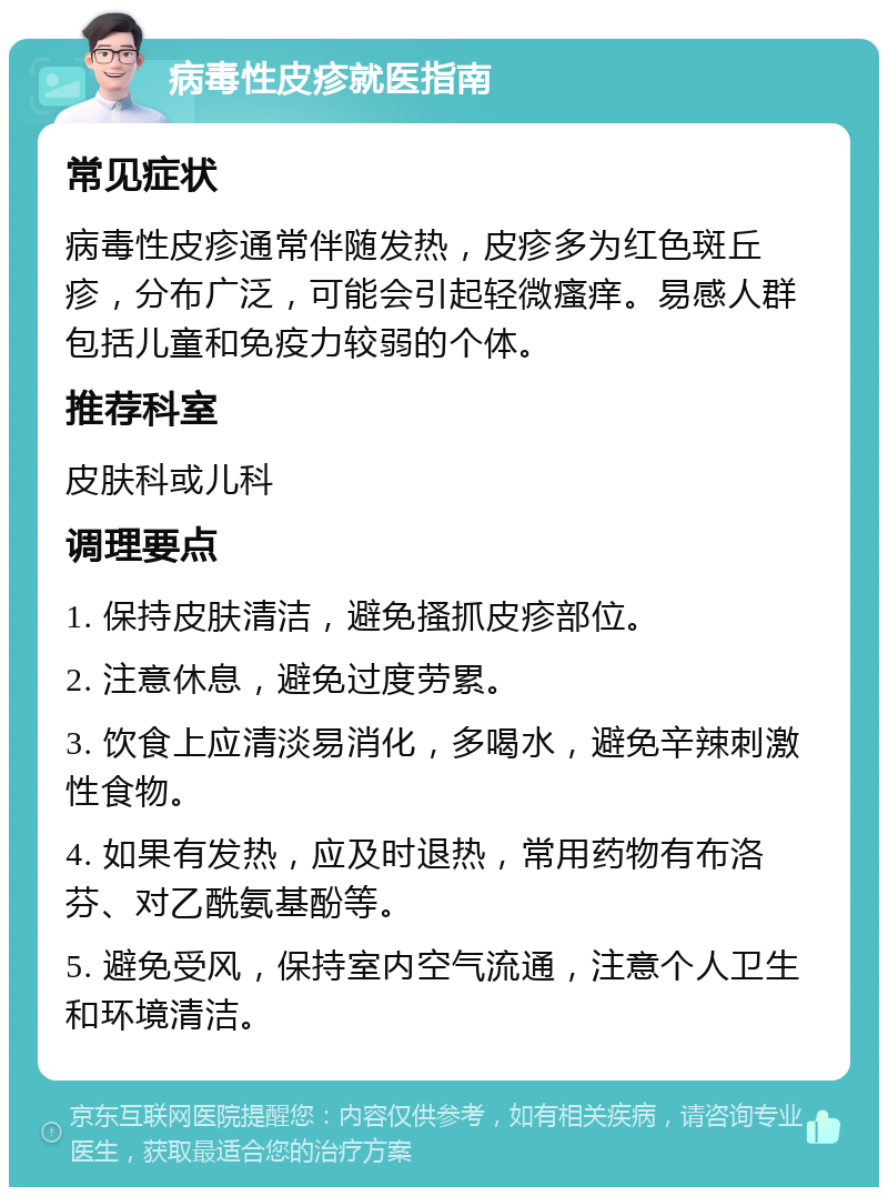 病毒性皮疹就医指南 常见症状 病毒性皮疹通常伴随发热，皮疹多为红色斑丘疹，分布广泛，可能会引起轻微瘙痒。易感人群包括儿童和免疫力较弱的个体。 推荐科室 皮肤科或儿科 调理要点 1. 保持皮肤清洁，避免搔抓皮疹部位。 2. 注意休息，避免过度劳累。 3. 饮食上应清淡易消化，多喝水，避免辛辣刺激性食物。 4. 如果有发热，应及时退热，常用药物有布洛芬、对乙酰氨基酚等。 5. 避免受风，保持室内空气流通，注意个人卫生和环境清洁。