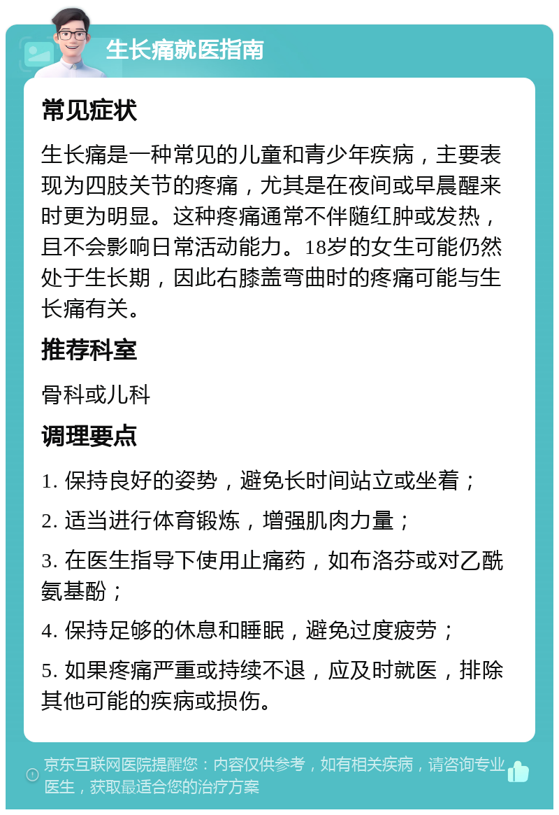 生长痛就医指南 常见症状 生长痛是一种常见的儿童和青少年疾病，主要表现为四肢关节的疼痛，尤其是在夜间或早晨醒来时更为明显。这种疼痛通常不伴随红肿或发热，且不会影响日常活动能力。18岁的女生可能仍然处于生长期，因此右膝盖弯曲时的疼痛可能与生长痛有关。 推荐科室 骨科或儿科 调理要点 1. 保持良好的姿势，避免长时间站立或坐着； 2. 适当进行体育锻炼，增强肌肉力量； 3. 在医生指导下使用止痛药，如布洛芬或对乙酰氨基酚； 4. 保持足够的休息和睡眠，避免过度疲劳； 5. 如果疼痛严重或持续不退，应及时就医，排除其他可能的疾病或损伤。